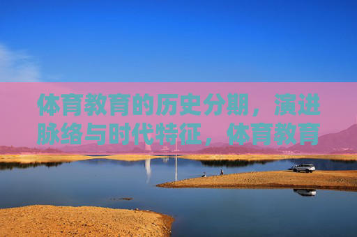 体育教育的历史分期,演进脉络与时代特征,体育教育的历史分期、演进与时代特征 体育教育的历史分期,演进脉络与时代特征,体育教育的历史分期、演进与时代特征