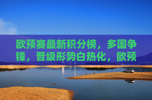 欧预赛最新积分榜，多国争锋，晋级形势白热化，欧预赛最新积分榜，多国争锋晋级形势白热化
