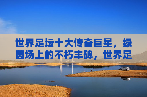 世界足坛十大传奇巨星,绿茵场上的不朽丰碑,世界足坛十大传奇巨星,绿茵场的不朽丰碑 世界足坛十大传奇巨星,绿茵场上的不朽丰碑,世界足坛十大传奇巨星,绿茵场的不朽丰碑
