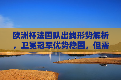 欧洲杯法国队出线形势解析,卫冕冠军优势稳固,但需警惕强队魔咒,法国队欧洲杯出线形势,卫冕冠军优势稳固,警惕强队魔咒 欧洲杯法国队出线形势解析,卫冕冠军优势稳固,但需警惕强队魔咒,法国队欧洲杯出线形势,卫冕冠军优势稳固,警惕强队魔咒