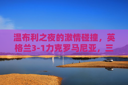 温布利之夜的激情碰撞，英格兰3-1力克罗马尼亚，三狮军团火力尽显
