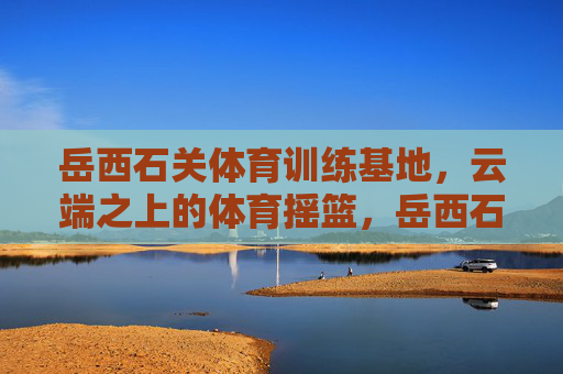 岳西石关体育训练基地,云端之上的体育摇篮,岳西石关,云端之上的体育摇篮 岳西石关体育训练基地,云端之上的体育摇篮,岳西石关,云端之上的体育摇篮