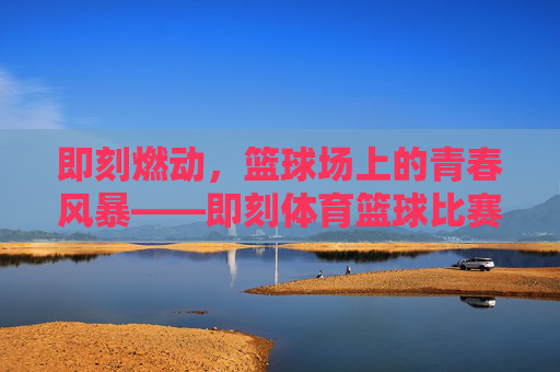 即刻燃动,篮球场上的青春风暴——即刻体育篮球比赛热血开赛!即刻体育篮球赛热血开赛,青春风暴即刻燃动! 即刻燃动,篮球场上的青春风暴——即刻体育篮球比赛热血开赛!即刻体育篮球赛热血开赛,青春风暴即刻燃动!