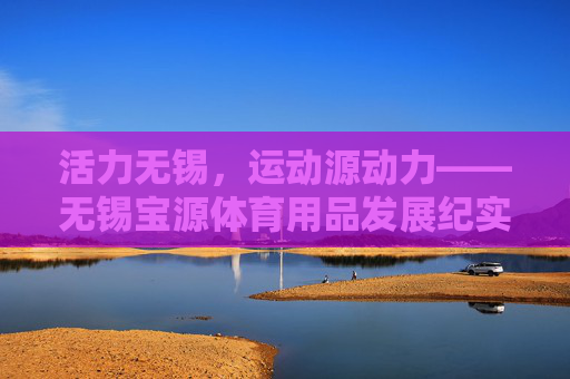 活力无锡,运动源动力——无锡宝源体育用品发展纪实,活力无锡,运动源动力——无锡宝源体育用品发展纪实 活力无锡,运动源动力——无锡宝源体育用品发展纪实,活力无锡,运动源动力——无锡宝源体育用品发展纪实