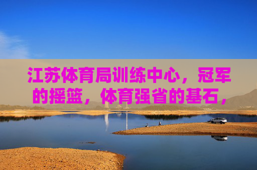 江苏体育局训练中心，冠军的摇篮，体育强省的基石，江苏体育局训练中心，冠军摇篮，强省基石