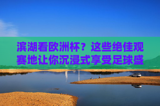 滨湖看欧洲杯？这些绝佳观赛地让你沉浸式享受足球盛宴，滨湖欧洲杯沉浸式观赛地，足球盛宴绝佳之选