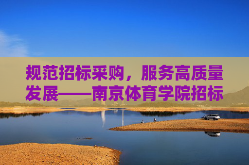 规范招标采购，服务高质量发展——南京体育学院招标办工作纪实，规范招标采购 服务高质量发展——南京体育学院招标办工作纪实
