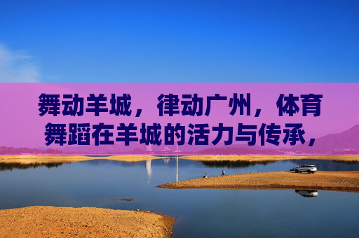 舞动羊城,律动广州,体育舞蹈在羊城的活力与传承,律动羊城,体育舞蹈的活力传承 舞动羊城,律动广州,体育舞蹈在羊城的活力与传承,律动羊城,体育舞蹈的活力传承