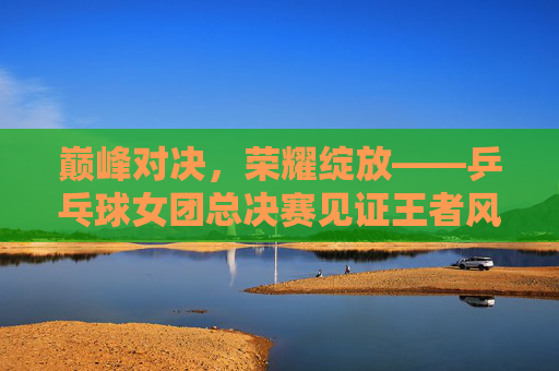巅峰对决,荣耀绽放——乒乓球女团总决赛见证王者风采,巅峰对决荣耀绽放,乒乓球女团总决赛见证王者风采 巅峰对决,荣耀绽放——乒乓球女团总决赛见证王者风采,巅峰对决荣耀绽放,乒乓球女团总决赛见证王者风采