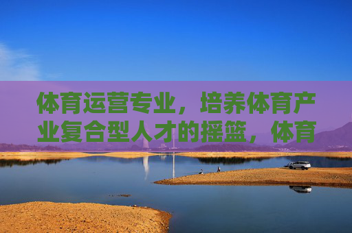 体育运营专业，培养体育产业复合型人才的摇篮，体育运营专业，培养体育产业复合型人才的摇篮
