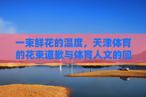 一束鲜花的温度，天津体育的花束道歉与体育人文的回归，天津体育的花束道歉，一束鲜花的温度与人文回归