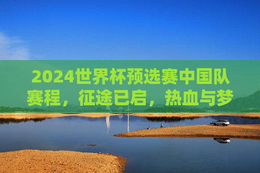 2024世界杯预选赛中国队赛程,征途已启,热血与梦想交织 2024世界杯预选赛中国队赛程,征途已启,热血与梦想交织