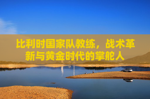 比利时国家队教练,战术革新与黄金时代的掌舵人 比利时国家队教练,战术革新与黄金时代的掌舵人