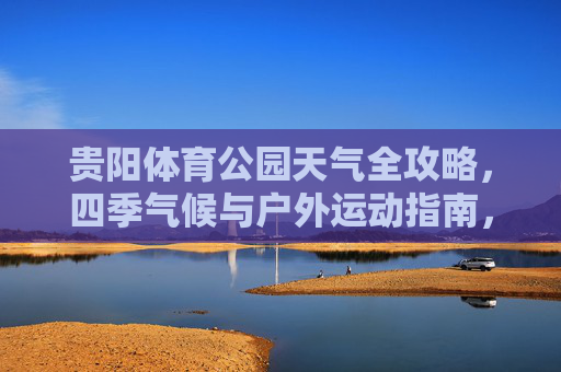 贵阳体育公园天气全攻略,四季气候与户外运动指南,贵阳体育公园天气攻略,四季气候与户外运动指南 贵阳体育公园天气全攻略,四季气候与户外运动指南,贵阳体育公园天气攻略,四季气候与户外运动指南