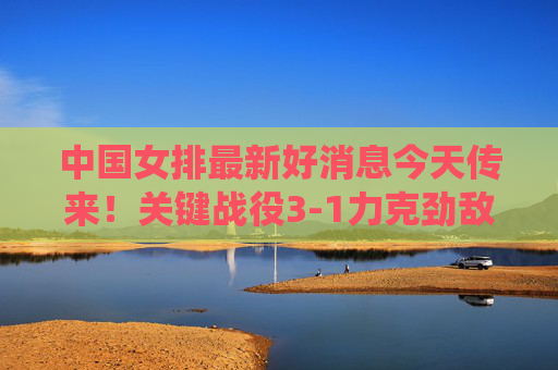 中国女排最新好消息今天传来！关键战役3-1力克劲敌，姑娘们用热血诠释女排精神，中国女排关键战3-1力克劲敌 热血诠释女排精神