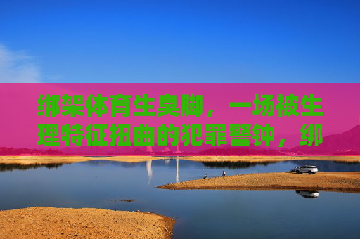 绑架体育生臭脚,一场被生理特征扭曲的犯罪警钟,绑架体育生臭脚案,生理特征扭曲敲响犯罪警钟 绑架体育生臭脚,一场被生理特征扭曲的犯罪警钟,绑架体育生臭脚案,生理特征扭曲敲响犯罪警钟