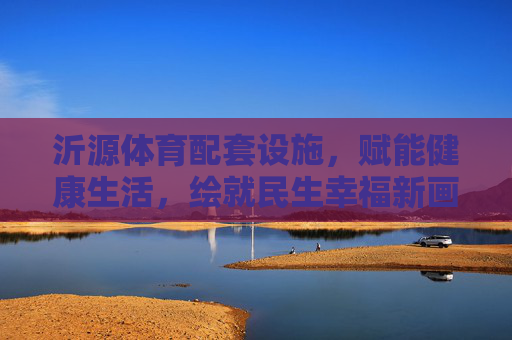 沂源体育配套设施,赋能健康生活,绘就民生幸福新画卷,沂源体育配套设施绘就健康幸福新画卷 沂源体育配套设施,赋能健康生活,绘就民生幸福新画卷,沂源体育配套设施绘就健康幸福新画卷