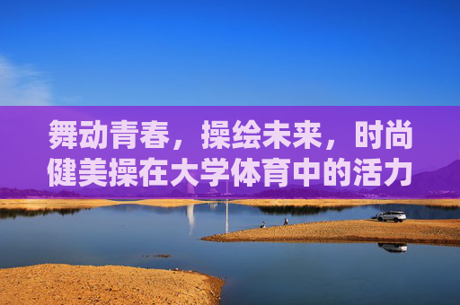 舞动青春,操绘未来,时尚健美操在大学体育中的活力新篇,时尚健美操,大学体育的青春活力新篇 舞动青春,操绘未来,时尚健美操在大学体育中的活力新篇,时尚健美操,大学体育的青春活力新篇