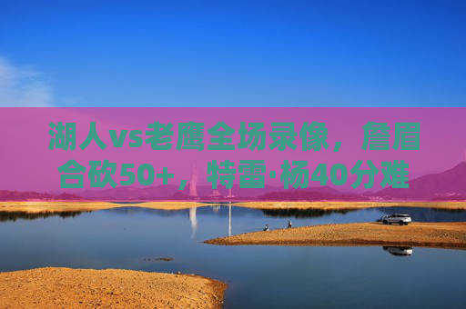 湖人vs老鹰全场录像,詹眉合砍50+,特雷·杨40分难阻逆转!这场攻防大战值得反复回味,湖人逆转老鹰!詹眉合砍50+特雷·杨40分攻防大战 湖人vs老鹰全场录像,詹眉合砍50+,特雷·杨40分难阻逆转!这场攻防大战值得反复回味,湖人逆转老鹰!詹眉合砍50+特雷·杨40分攻防大战