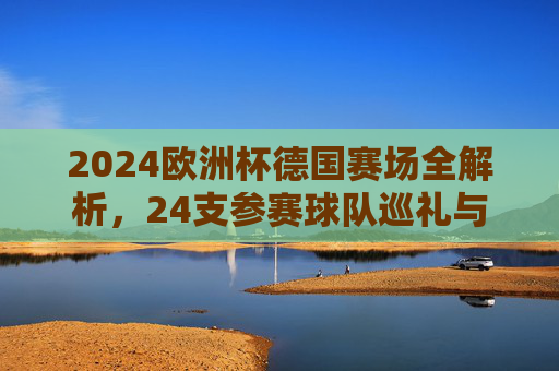 2024欧洲杯德国赛场全解析,24支参赛球队巡礼与看点,2024欧洲杯德国赛场,24支参赛球队巡礼与看点 2024欧洲杯德国赛场全解析,24支参赛球队巡礼与看点,2024欧洲杯德国赛场,24支参赛球队巡礼与看点