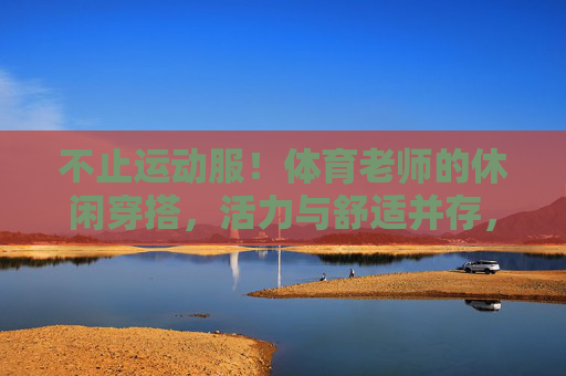 不止运动服!体育老师的休闲穿搭,活力与舒适并存,体育老师的休闲穿搭,活力舒适,不止运动服 不止运动服!体育老师的休闲穿搭,活力与舒适并存,体育老师的休闲穿搭,活力舒适,不止运动服