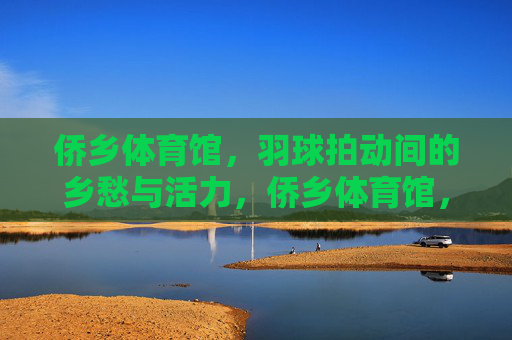 侨乡体育馆，羽球拍动间的乡愁与活力，侨乡体育馆，羽球拍动间的乡愁与活力