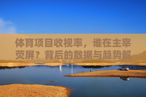 体育项目收视率,谁在主宰荧屏?背后的数据与趋势解析,体育收视率,荧屏主导者与数据趋势解析 体育项目收视率,谁在主宰荧屏?背后的数据与趋势解析,体育收视率,荧屏主导者与数据趋势解析