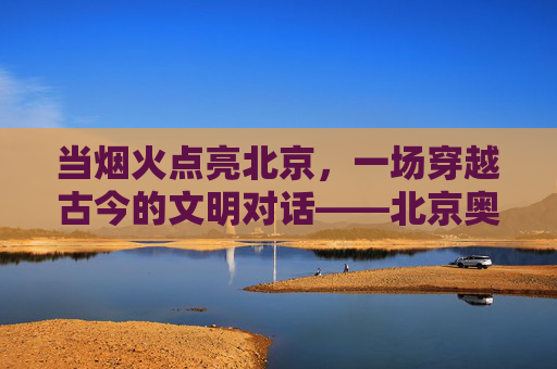 当烟火点亮北京，一场穿越古今的文明对话——北京奥运会开幕式评价，烟火映古今，文明共赴约——北京奥运会开幕式