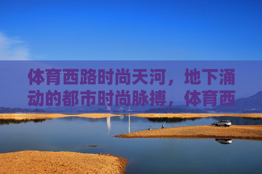 体育西路时尚天河,地下涌动的都市时尚脉搏,体育西路时尚天河,地下涌动的都市时尚脉搏 体育西路时尚天河,地下涌动的都市时尚脉搏,体育西路时尚天河,地下涌动的都市时尚脉搏