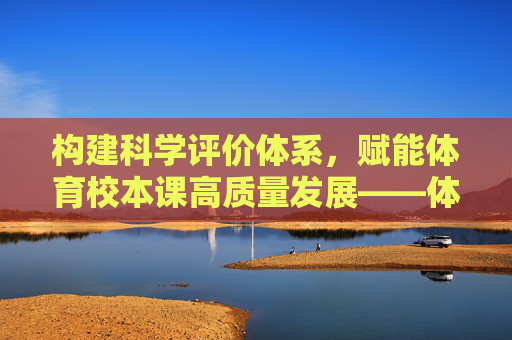 构建科学评价体系,赋能体育校本课高质量发展——体育校本课评价表的设计与应用,科学评价体系赋能体育校本课高质量发展——评价表设计与应用 构建科学评价体系,赋能体育校本课高质量发展——体育校本课评价表的设计与应用,科学评价体系赋能体育校本课高质量发展——评价表设计与应用