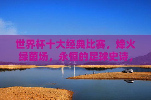 世界杯十大经典比赛,烽火绿茵场,永恒的足球史诗,世界杯十大经典,烽火绿茵场的永恒史诗 世界杯十大经典比赛,烽火绿茵场,永恒的足球史诗,世界杯十大经典,烽火绿茵场的永恒史诗