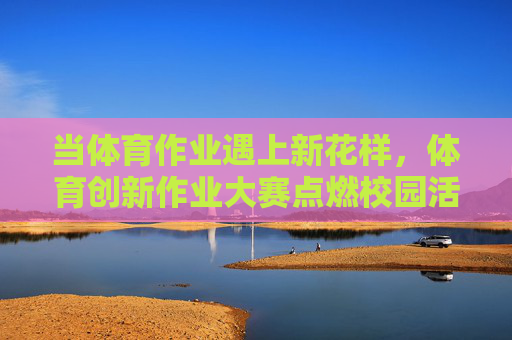 当体育作业遇上新花样,体育创新作业大赛点燃校园活力,体育创新作业大赛,新花样点燃校园活力 当体育作业遇上新花样,体育创新作业大赛点燃校园活力,体育创新作业大赛,新花样点燃校园活力