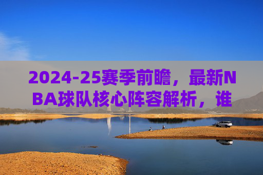 2024-25赛季前瞻,最新NBA球队核心阵容解析,谁将引领争冠格局?2024-25赛季NBA前瞻,核心阵容解析与争冠格局引领者 2024-25赛季前瞻,最新NBA球队核心阵容解析,谁将引领争冠格局?2024-25赛季NBA前瞻,核心阵容解析与争冠格局引领者