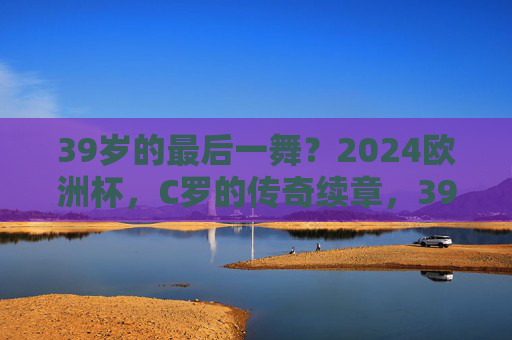 39岁的最后一舞?2024欧洲杯,C罗的传奇续章,39岁C罗2024欧洲杯,最后一舞,传奇续章 39岁的最后一舞?2024欧洲杯,C罗的传奇续章,39岁C罗2024欧洲杯,最后一舞,传奇续章