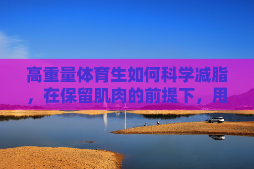 高重量体育生如何科学减脂,在保留肌肉的前提下,甩掉多余脂肪 高重量体育生如何科学减脂,在保留肌肉的前提下,甩掉多余脂肪
