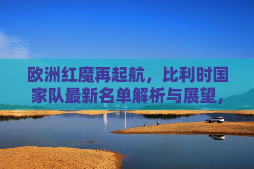 欧洲红魔再起航，比利时国家队最新名单解析与展望，欧洲红魔再起航，比利时最新名单解析与展望