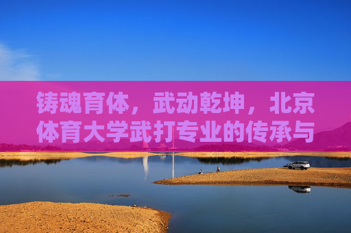 铸魂育体,武动乾坤,北京体育大学武打专业的传承与突围,铸魂育体,武动乾坤,北京体育大学武打专业的传承与突围 铸魂育体,武动乾坤,北京体育大学武打专业的传承与突围,铸魂育体,武动乾坤,北京体育大学武打专业的传承与突围