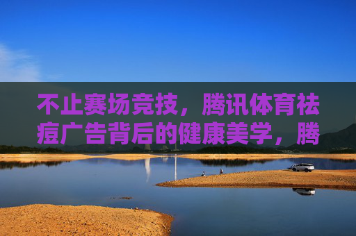 不止赛场竞技,腾讯体育祛痘广告背后的健康美学,腾讯体育祛痘广告,赛场外的健康美学 不止赛场竞技,腾讯体育祛痘广告背后的健康美学,腾讯体育祛痘广告,赛场外的健康美学