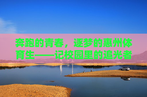 奔跑的青春,逐梦的惠州体育生——记校园里的追光者,惠州体育生,奔跑青春,逐梦追光 奔跑的青春,逐梦的惠州体育生——记校园里的追光者,惠州体育生,奔跑青春,逐梦追光