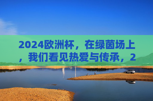 2024欧洲杯,在绿茵场上,我们看见热爱与传承,2024欧洲杯,绿茵场上的热爱与传承 2024欧洲杯,在绿茵场上,我们看见热爱与传承,2024欧洲杯,绿茵场上的热爱与传承
