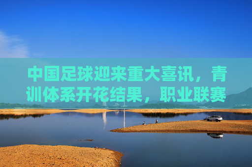 中国足球迎来重大喜讯，青训体系开花结果，职业联赛重焕生机，青训联赛双开花，中国足球迎重大喜讯