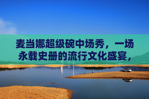 麦当娜超级碗中场秀,一场永载史册的流行文化盛宴,麦当娜超级碗中场秀,永载史册的流行文化盛宴 麦当娜超级碗中场秀,一场永载史册的流行文化盛宴,麦当娜超级碗中场秀,永载史册的流行文化盛宴