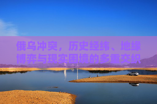 俄乌冲突，历史经纬、地缘博弈与现实困境的多重交织，俄乌冲突，历史经纬、地缘博弈与现实困境的多重交织