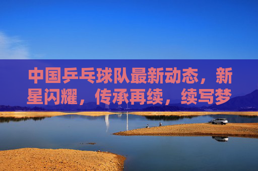 中国乒乓球队最新动态,新星闪耀,传承再续,续写梦之队辉煌篇章,乒乓新星闪耀传承续,梦之队再谱辉煌篇章 中国乒乓球队最新动态,新星闪耀,传承再续,续写梦之队辉煌篇章,乒乓新星闪耀传承续,梦之队再谱辉煌篇章