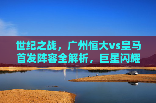 世纪之战,广州恒大vs皇马首发阵容全解析,巨星闪耀与本土力量的碰撞,世纪之战,恒大vs皇马首发全解析,巨星闪耀与本土力量碰撞 世纪之战,广州恒大vs皇马首发阵容全解析,巨星闪耀与本土力量的碰撞,世纪之战,恒大vs皇马首发全解析,巨星闪耀与本土力量碰撞