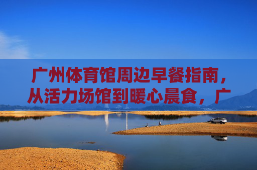 广州体育馆周边早餐指南，从活力场馆到暖心晨食，广州体育馆周边暖心早餐指南