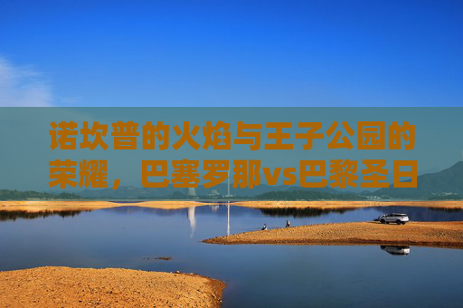 诺坎普的火焰与王子公园的荣耀,巴塞罗那vs巴黎圣日耳曼的宿命对决,诺坎普火焰与王子公园荣耀,巴塞罗那VS巴黎圣日耳曼宿命对决 诺坎普的火焰与王子公园的荣耀,巴塞罗那vs巴黎圣日耳曼的宿命对决,诺坎普火焰与王子公园荣耀,巴塞罗那VS巴黎圣日耳曼宿命对决