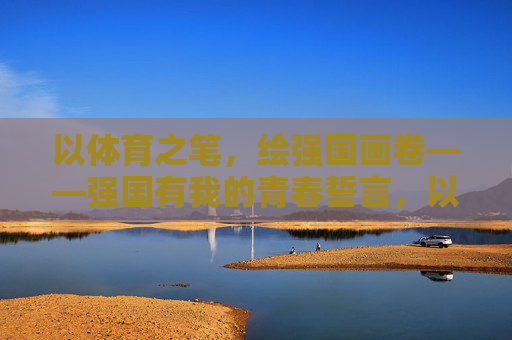 以体育之笔，绘强国画卷——强国有我的青春誓言，以体育之笔，绘强国画卷——青春强国有我