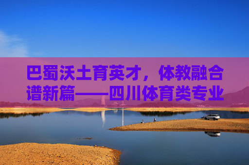 巴蜀沃土育英才,体教融合谱新篇——四川体育类专业发展巡礼,体教融合育英才,四川体育类专业发展巡礼 巴蜀沃土育英才,体教融合谱新篇——四川体育类专业发展巡礼,体教融合育英才,四川体育类专业发展巡礼