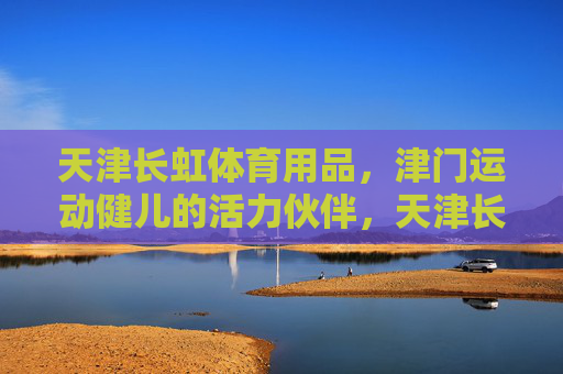 天津长虹体育用品，津门运动健儿的活力伙伴，天津长虹体育用品，津门运动健儿的活力伙伴